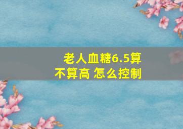 老人血糖6.5算不算高 怎么控制